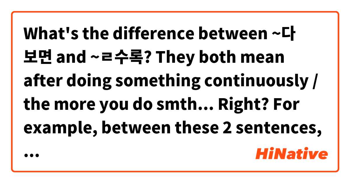 What's the difference between ~다 보면 and ~ㄹ수록?
They both mean after doing something continuously / the more you do smth... Right?
For example, between these 2 sentences, which one is the best?

한국어를 어렵지만 연습하다 보면 실력이 좋아질 거예요 
한국어를 어렵지만 연습할수록 실력이 좋아질 거예요