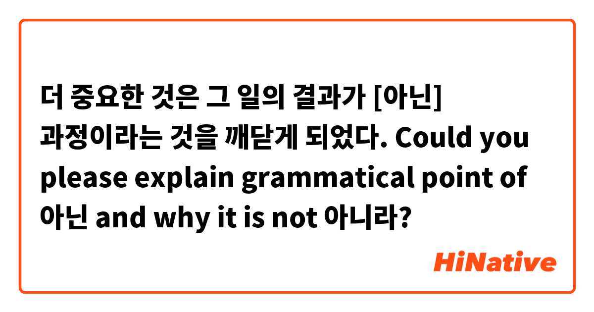 더 중요한 것은 그 일의 결과가 [아닌] 과정이라는 것을 깨닫게 되었다.

Could you please explain grammatical point of 아닌 and why it is not 아니라?