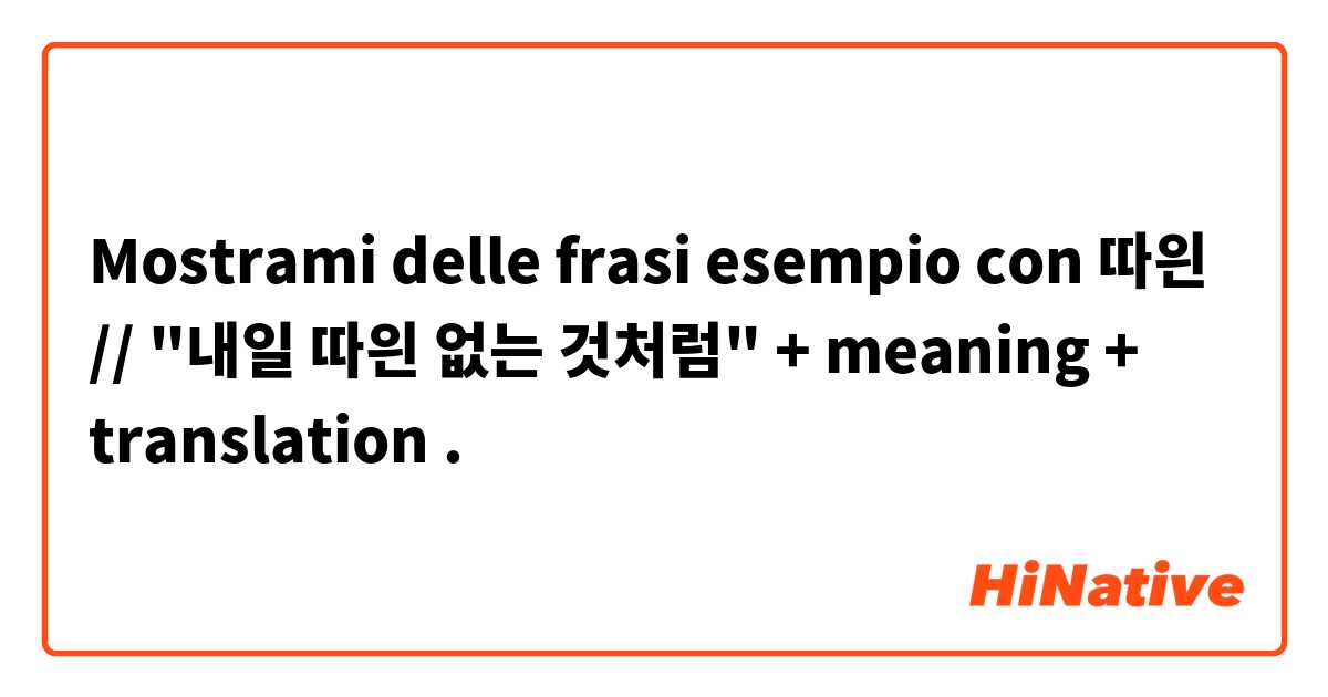 Mostrami delle frasi esempio con 따읜 // "내일 따읜 없는 것처럼" + meaning + translation.