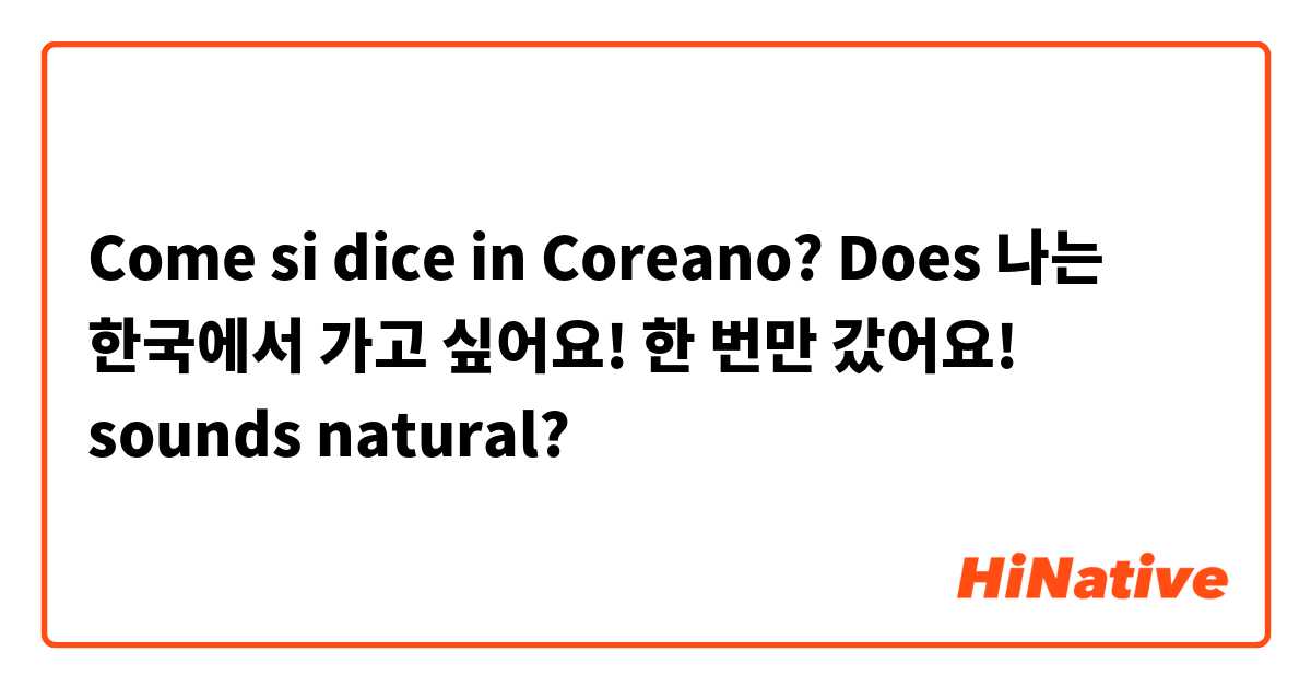 Come si dice in Coreano? Does 나는 한국에서 가고 싶어요! 한 번만 갔어요! sounds natural? 
