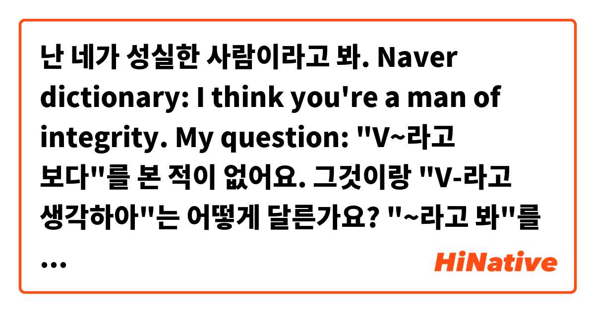 난 네가 성실한 사람이라고 봐.

Naver dictionary:  I think you're a man of integrity.

My question:  "V~라고 보다"를 본 적이 없어요.
그것이랑 "V-라고 생각하아"는 어떻게 달른가요?

"~라고 봐"를 사용하는 예를 주실 수 있나요?