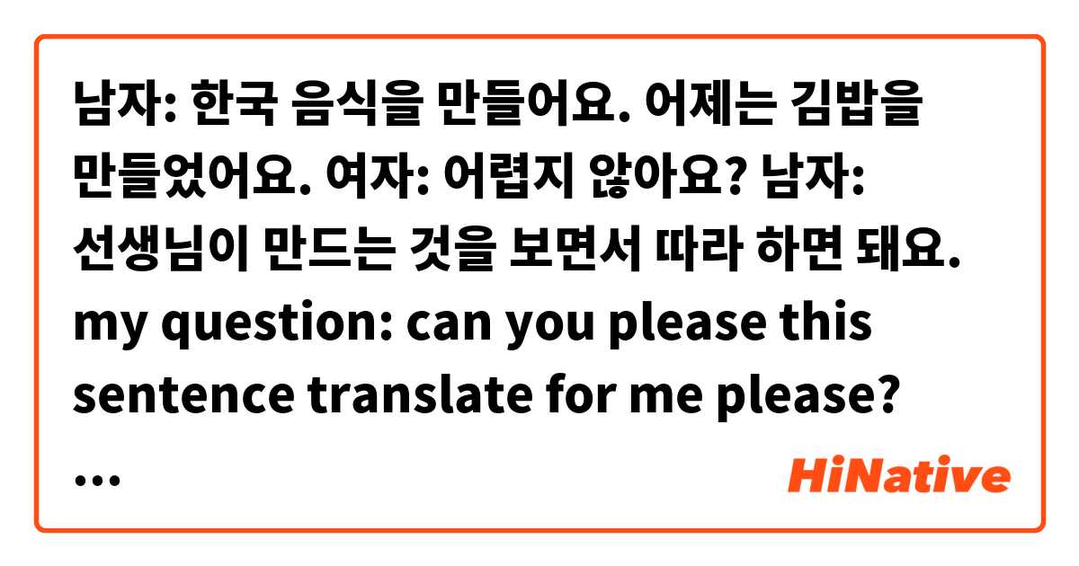 남자: 한국 음식을 만들어요. 어제는 김밥을 만들었어요.
여자: 어렵지 않아요?
남자: 선생님이 만드는 것을 보면서 따라 하면 돼요.


my question:
can you please this sentence translate for me please?

선생님이 만드는 것을 보면서 따라 하면 돼요.

thanks