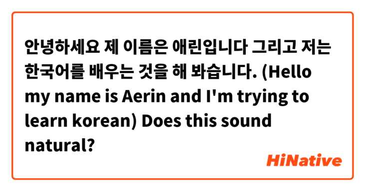 안녕하세요 제 이름은 애린입니다 그리고 저는 한국어를 배우는 것을 해 봐습니다. (Hello my name is Aerin and I'm trying to learn korean) Does this sound natural?