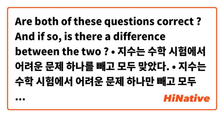 Are both of these questions correct ? And if so, is there a difference between the two ?

• 지수는 수학 시험에서 어려운 문제 하나를 빼고 모두 맞았다.
• 지수는 수학 시험에서 어려운 문제 하나만 빼고 모두 맞았다.
