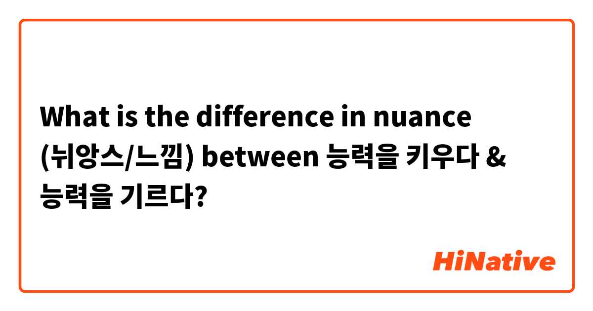 What is the difference in nuance (뉘앙스/느낌) between 능력을 키우다 & 능력을 기르다?