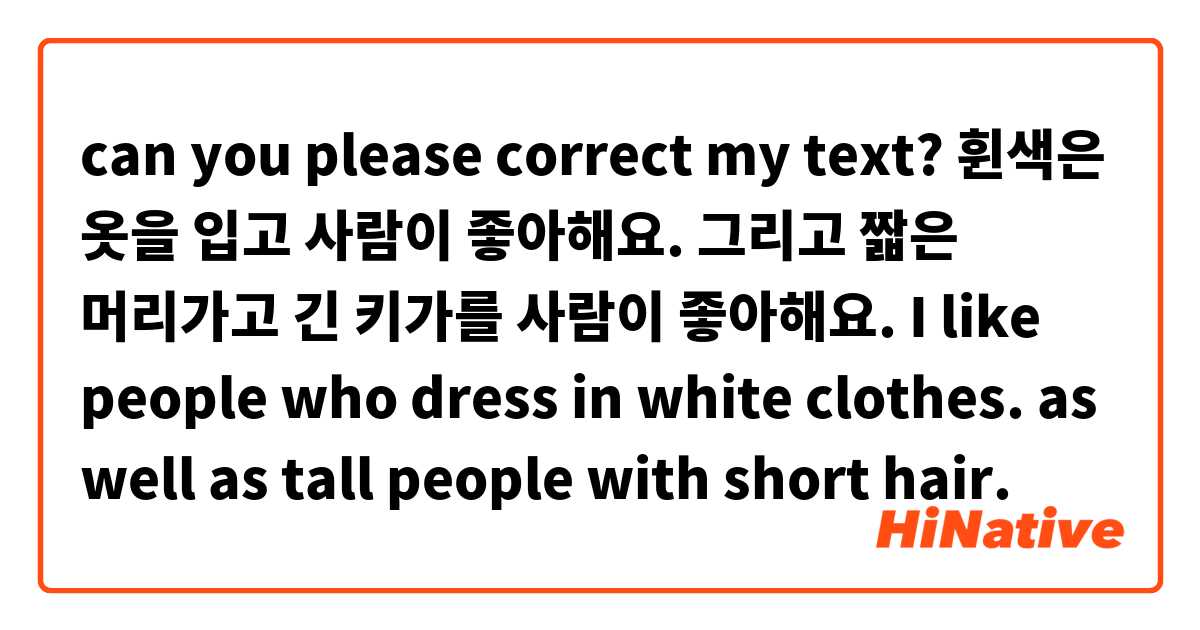 can you please correct my text? 
 휜색은 옷을 입고 사람이 좋아해요. 그리고 짧은 머리가고 긴 키가를 사람이 좋아해요.
I like people who dress in white clothes. as well as tall people with short hair. 