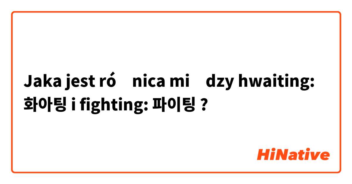 Jaka jest różnica między hwaiting: 화아팅 i fighting: 파이팅 ?