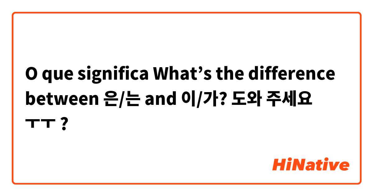 O que significa What’s the difference between 은/는 and 이/가? 도와 주세요 ㅜㅜ?