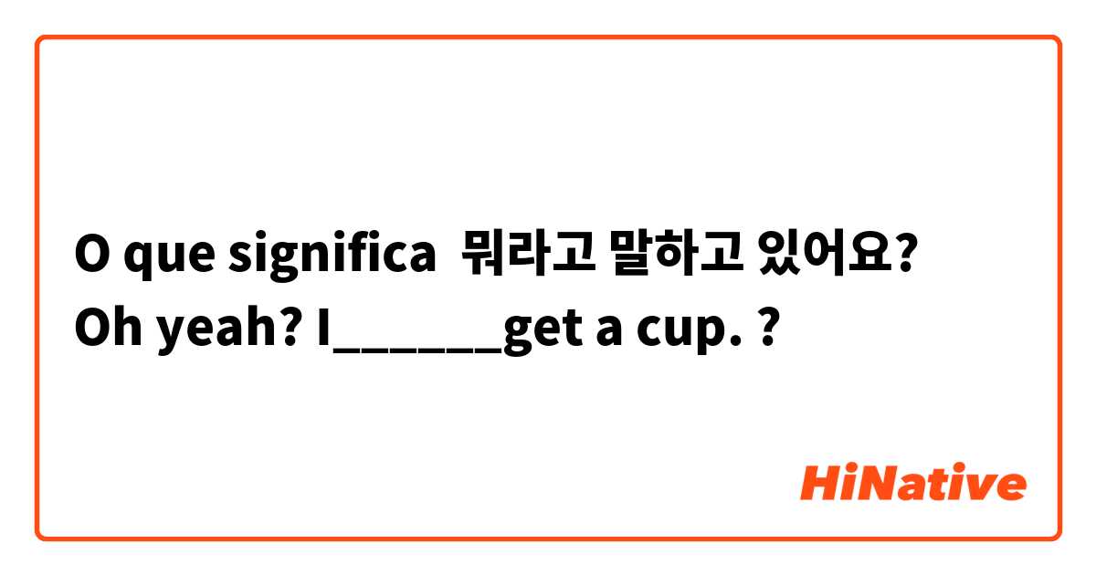 O que significa 뭐라고 말하고 있어요? 
Oh yeah? I______get a cup.?