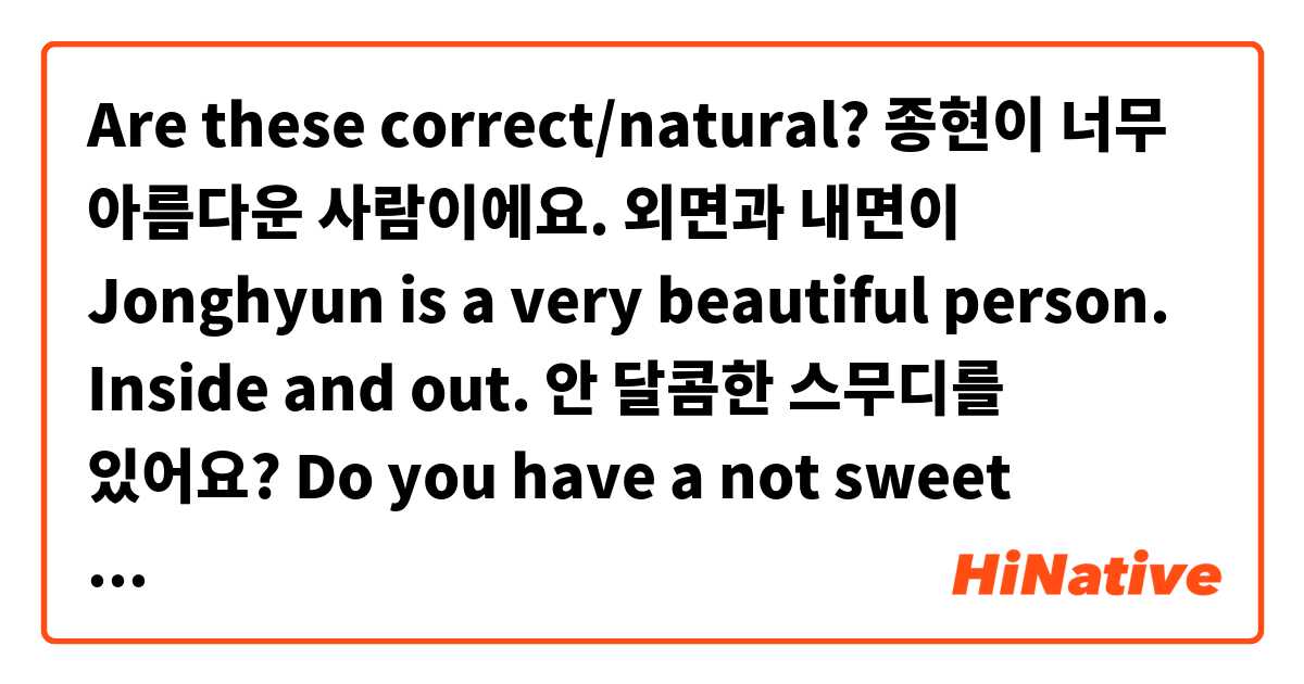 Are these correct/natural?

종현이 너무 아름다운 사람이에요. 외면과 내면이
Jonghyun is a very beautiful person. Inside and out.

안 달콤한 스무디를 있어요?
Do you have a not sweet smoothie?

정우 제일 달콤해요
Jungwoo is the sweetest

저는 진짜 용감한 여자예요
I am truly a brave woman

Thank you :D