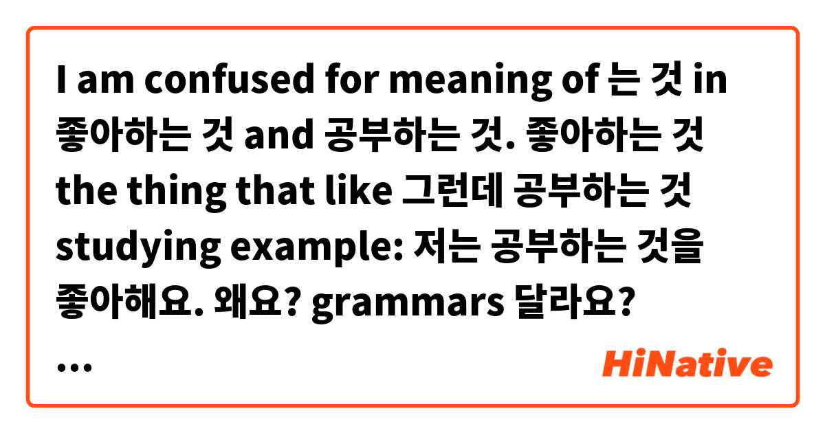 I am confused for meaning of 는 것 in 좋아하는 것 and 공부하는 것.
좋아하는 것 the thing that like
그런데
공부하는 것 studying
example:
저는 공부하는 것을 좋아해요.

왜요? grammars 달라요? please explain for me.