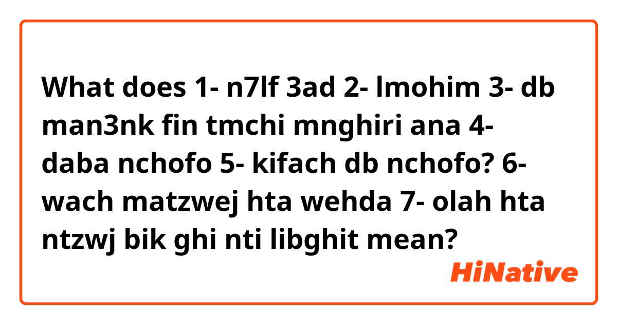 What does 1- n7lf 3ad 
2- lmohim 
3- db man3nk fin tmchi mnghiri ana
4- daba nchofo 
5- kifach db nchofo?
6- wach matzwej hta wehda
7- olah hta ntzwj bik ghi nti libghit mean?