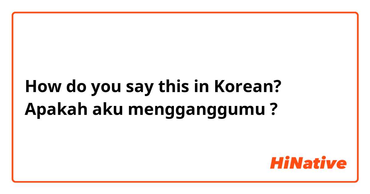 How do you say this in Korean? Apakah aku mengganggumu ?
