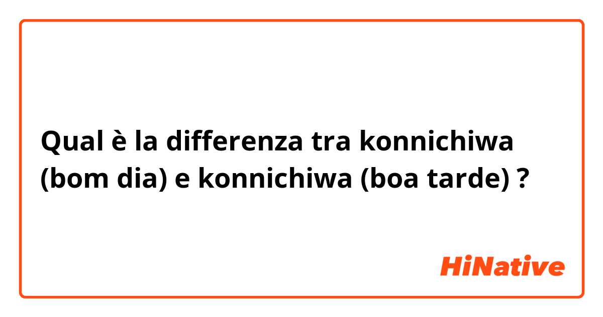 Qual è la differenza tra  konnichiwa (bom dia)  e konnichiwa (boa tarde)  ?