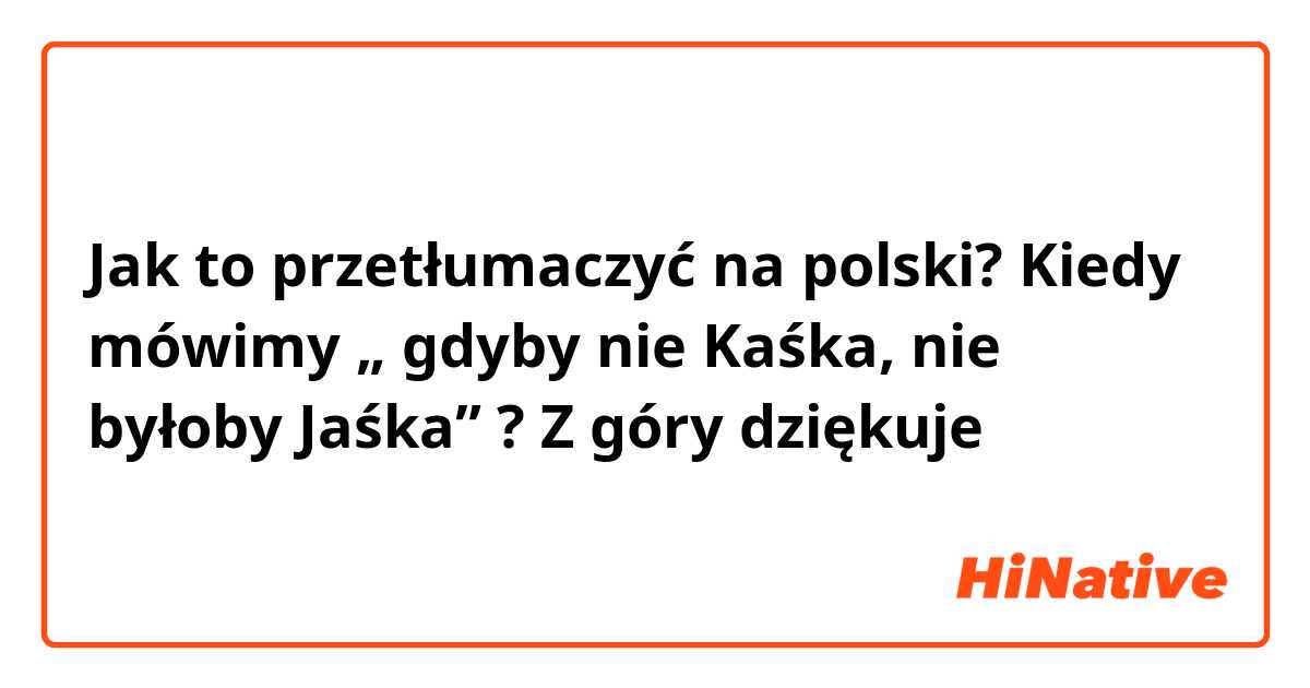 Jak to przetłumaczyć na polski? Kiedy mówimy „ gdyby nie Kaśka, nie byłoby Jaśka” ? Z góry dziękuje 
