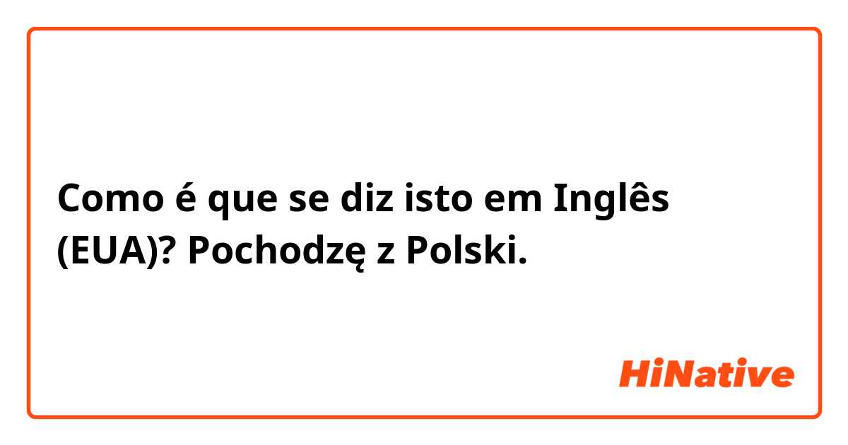 Como é que se diz isto em Inglês (EUA)? Pochodzę z Polski.