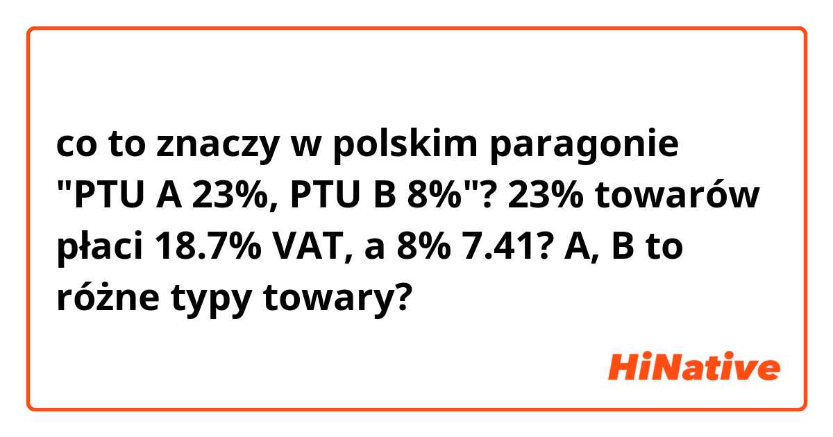 co to znaczy w polskim paragonie "PTU A 23%, PTU B 8%"? 23% towarów płaci 18.7% VAT, a 8% 7.41? A, B to różne typy towary?