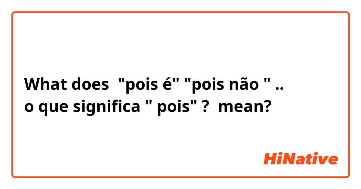 What does "pois é" "pois não " .. 
o que significa " pois" ? mean?