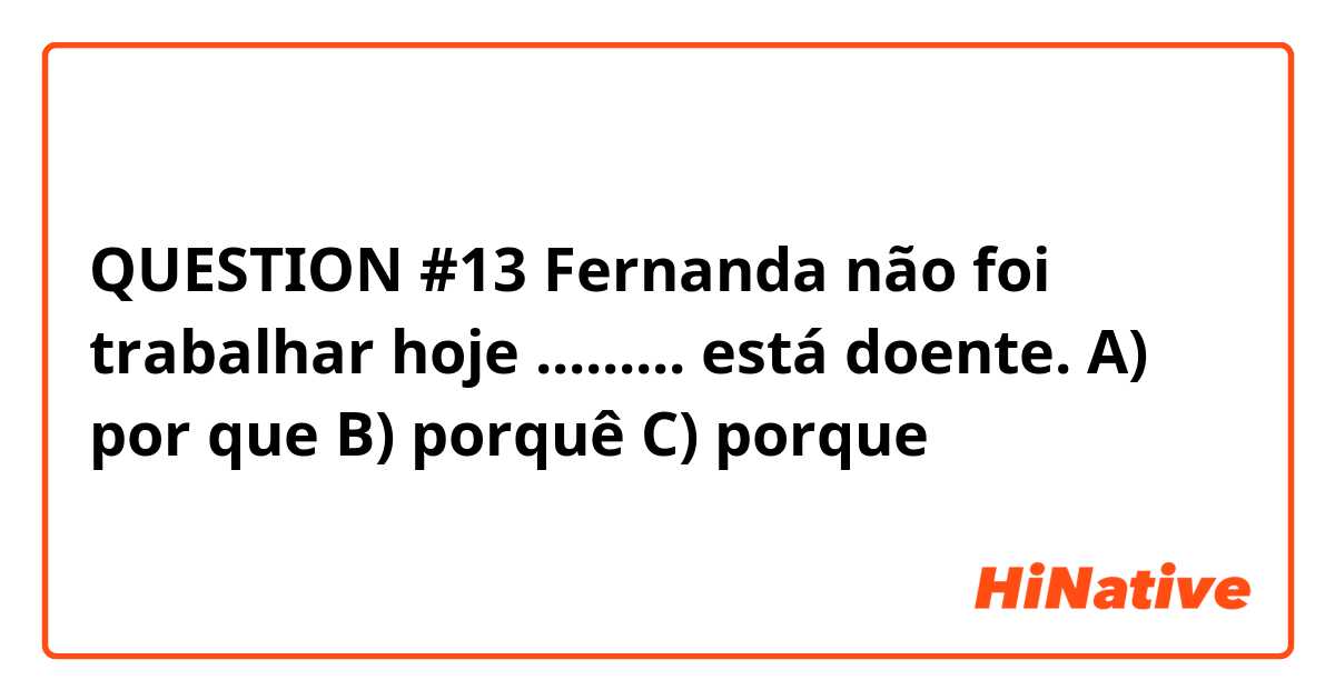 QUESTION #13
Fernanda não foi trabalhar hoje ......... está doente.
A) por que
B) porquê
C) porque