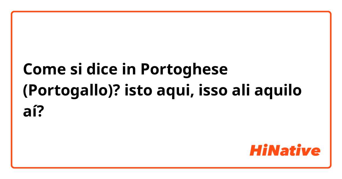 Come si dice in Portoghese (Portogallo)? isto aqui, isso ali aquilo aí?
