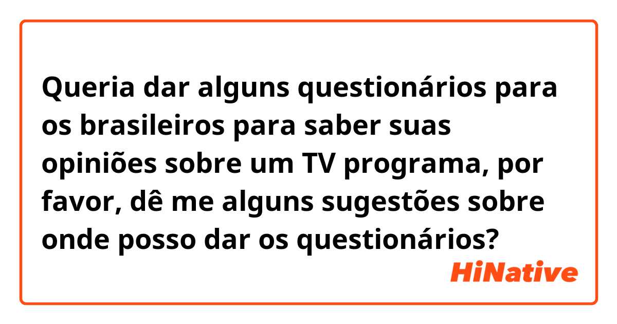 Queria dar alguns questionários para os brasileiros para saber suas opiniões sobre um TV programa, por favor, dê me alguns sugestões sobre onde posso dar os questionários?