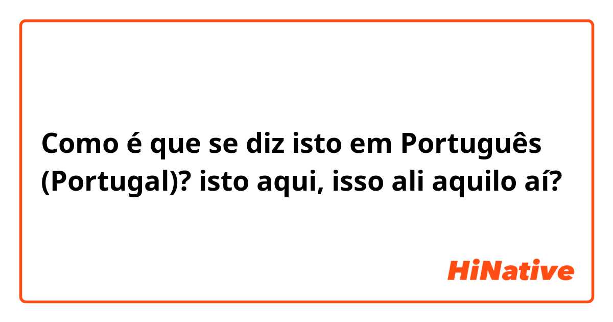 Como é que se diz isto em Português (Portugal)? isto aqui, isso ali aquilo aí?