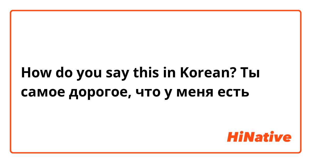 How do you say this in Korean?  Ты самое дорогое, что у меня есть