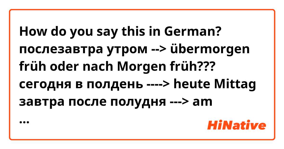 How do you say this in German? послезавтра утром -->  übermorgen früh  oder nach Morgen früh??? 

сегодня в полдень ----> heute Mittag

завтра после полудня ---> am Morgen Nachmittag 



