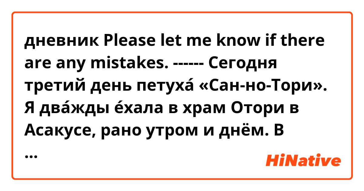 дневник
Please let me know if there are any mistakes.

------
Сегодня третий день петуха́ «Сан-но-Тори».
Я два́жды е́хала в храм Отори в Асакусе, рано утром и днём.
В хра́ме было много люде́й.
Today is the third day of the rooster «San-no-Tori».
I went to Otori Shrine in Asakusa twice, early in the morning and afternoon.
There were a lot of people at the shrine.