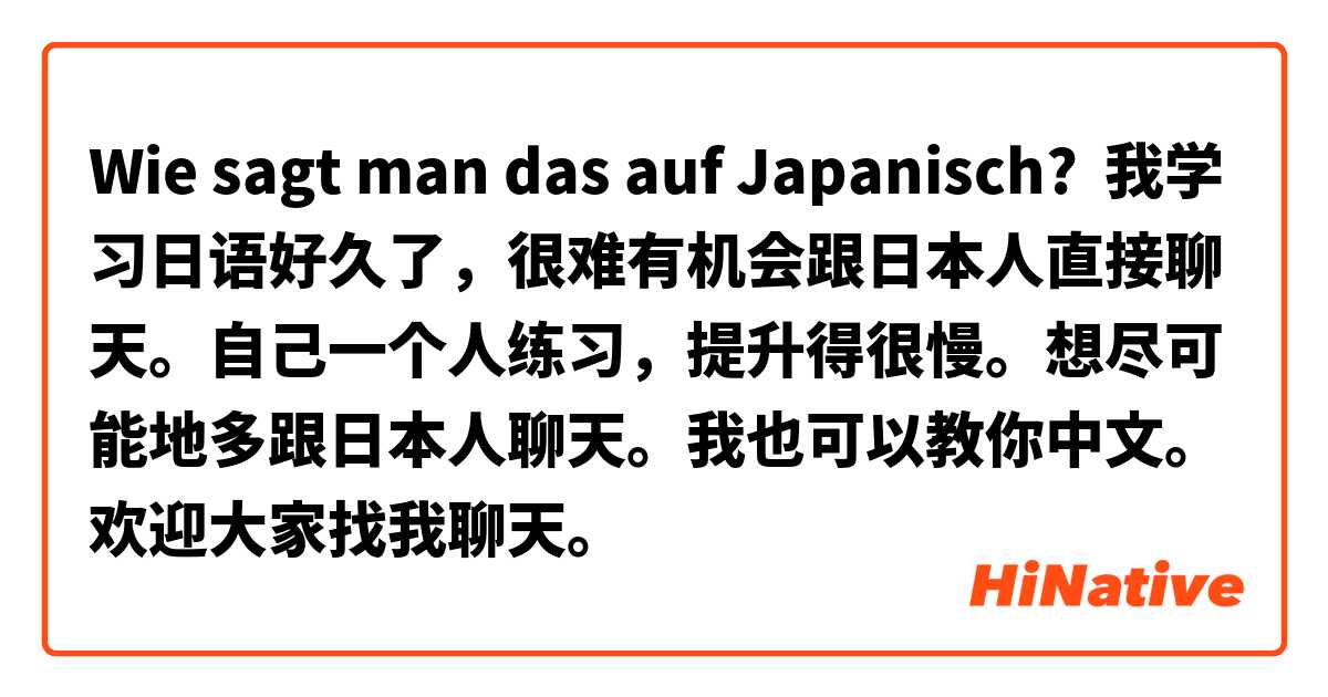 Wie sagt man das auf Japanisch? 我学习日语好久了，很难有机会跟日本人直接聊天。自己一个人练习，提升得很慢。想尽可能地多跟日本人聊天。我也可以教你中文。欢迎大家找我聊天。