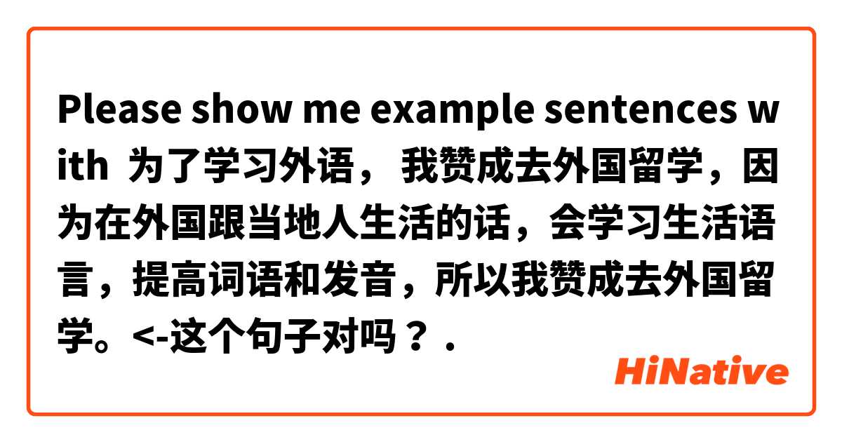 Please show me example sentences with 为了学习外语， 我赞成去外国留学，因为在外国跟当地人生活的话，会学习生活语言，提高词语和发音，所以我赞成去外国留学。<-这个句子对吗？
.