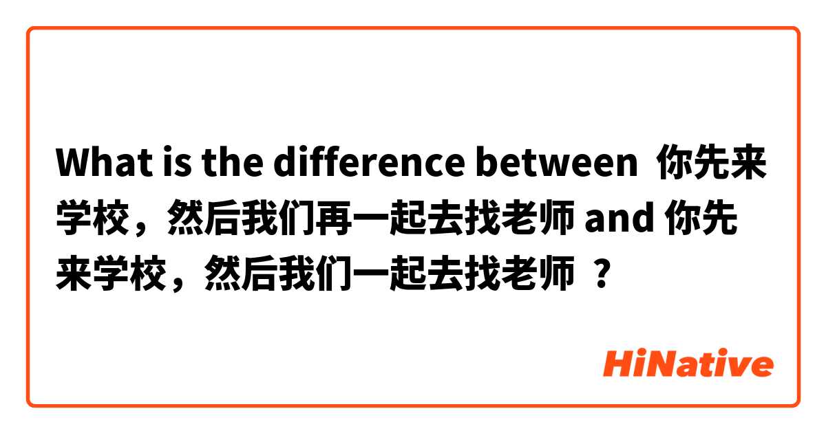 What is the difference between 你先来学校，然后我们再一起去找老师 and 你先来学校，然后我们一起去找老师 ?