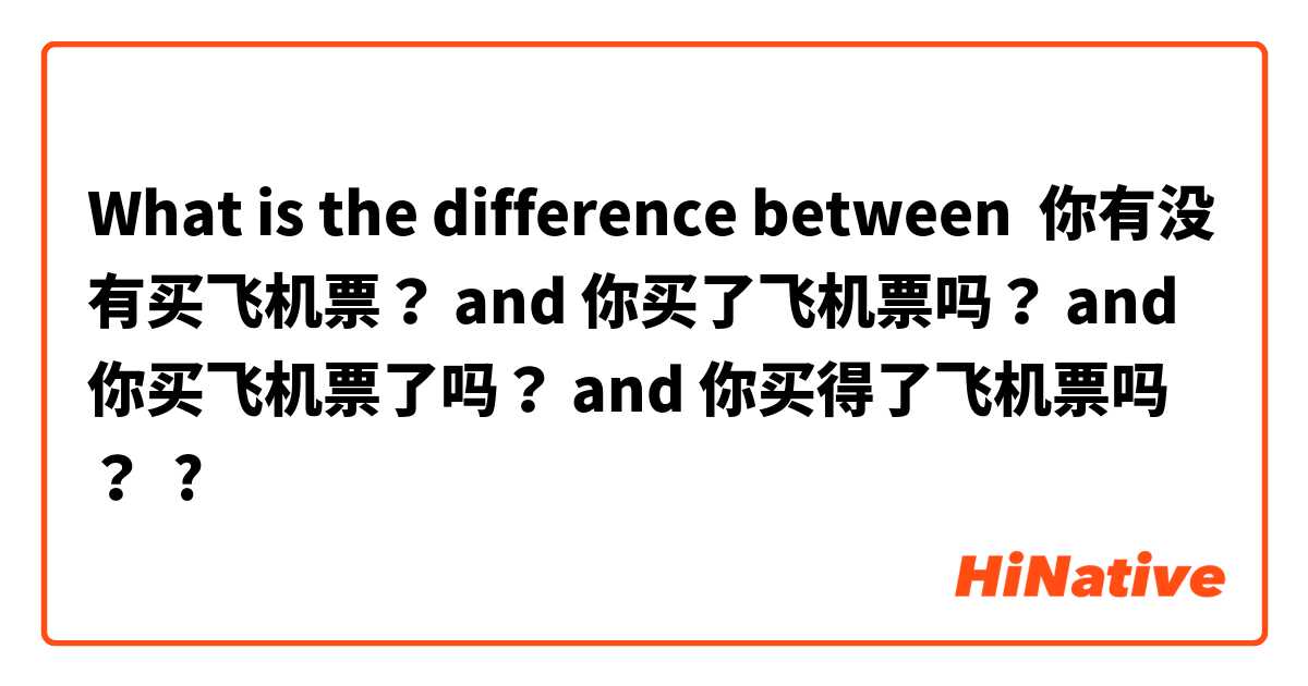 What is the difference between 你有没有买飞机票？ and 你买了飞机票吗？ and 你买飞机票了吗？ and 你买得了飞机票吗？ ?