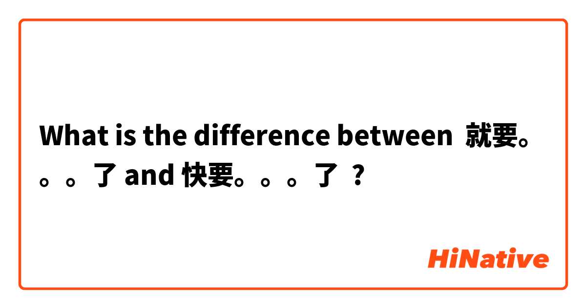 What is the difference between 就要。。。了 and 快要。。。了 ?