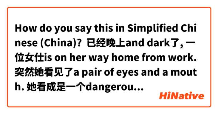 How do you say this in Simplified Chinese (China)? 已经晚上and dark了, 一位女仕is on her way home from work. 突然她看见了a pair of eyes and a mouth. 她看成是一个dangerous鬼魂了。她很害怕地run away了. 但是她看错了！不是一个鬼魂，是一位男士，手里捧着她掉在地上的包。男士想把包还给她，she feels very confused and still feels a bit scared.
need some help correcting it! :)