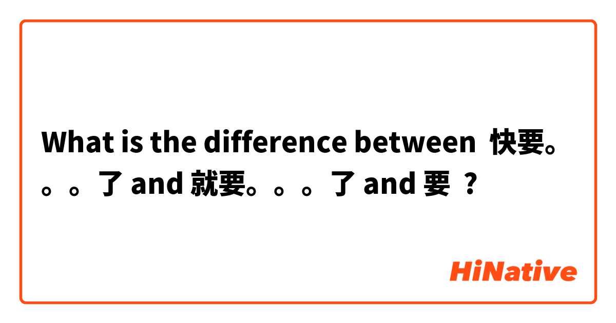 What is the difference between 快要。。。了 and 就要。。。了 and 要 ?
