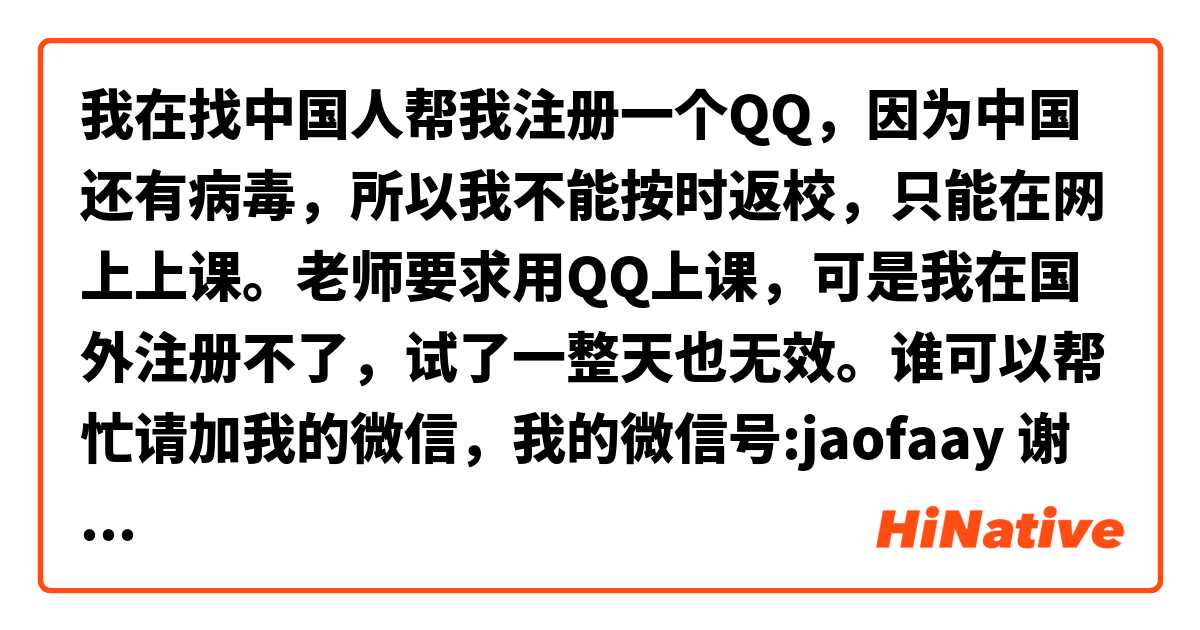 我在找中国人帮我注册一个QQ，因为中国还有病毒，所以我不能按时返校，只能在网上上课。老师要求用QQ上课，可是我在国外注册不了，试了一整天也无效。谁可以帮忙请加我的微信，我的微信号:jaofaay 谢谢🙏🏻