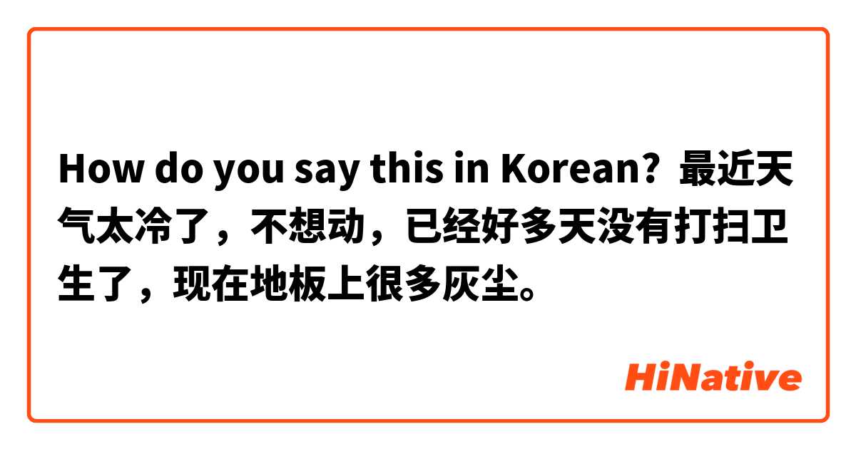 How do you say this in Korean? 最近天气太冷了，不想动，已经好多天没有打扫卫生了，现在地板上很多灰尘。
