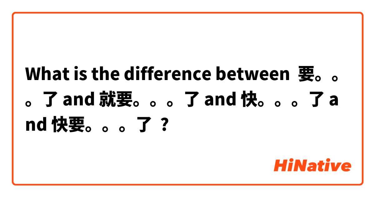 What is the difference between 要。。。了 and 就要。。。了 and 快。。。了 and 快要。。。了 ?