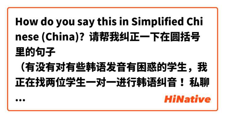 How do you say this in Simplified Chinese (China)? 请帮我纠正一下在圆括号里的句子
（有没有对有些韩语发音有困惑的学生，我正在找两位学生一对一进行韩语纠音！ 私聊我）