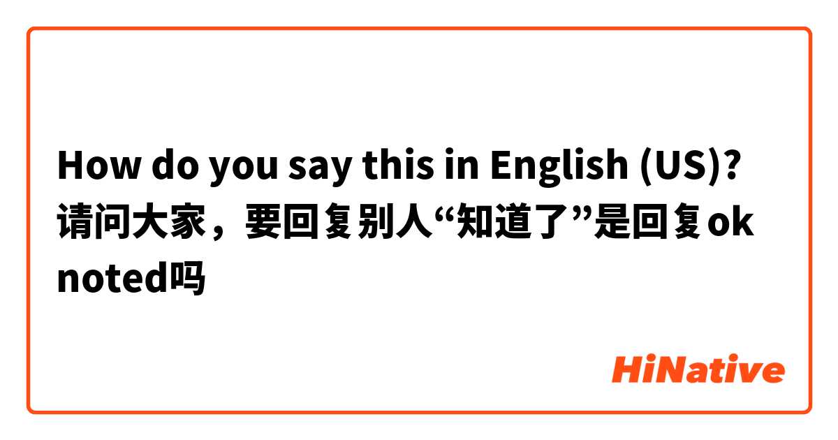 How do you say this in English (US)? 请问大家，要回复别人“知道了”是回复ok noted吗