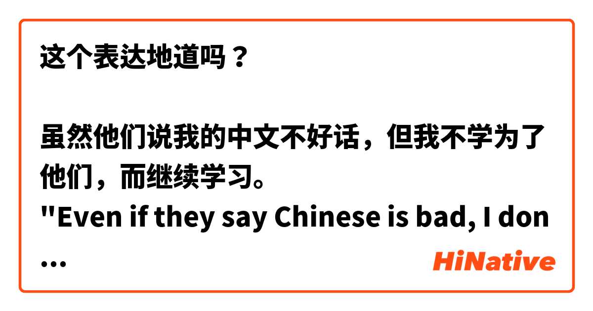 这个表达地道吗？

虽然他们说我的中文不好话，但我不学为了他们，而继续学习。
"Even if they say Chinese is bad, I don't study for them and I will continue to study."