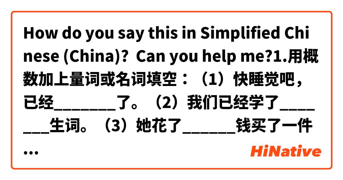 How do you say this in Simplified Chinese (China)? Can you help me?1.用概数加上量词或名词填空：（1）快睡觉吧，已经_______了。（2）我们已经学了_______生词。（3）她花了______钱买了一件衣服。（4）她在上海住了_______.（5）这个教室很大，可以坐______学生。