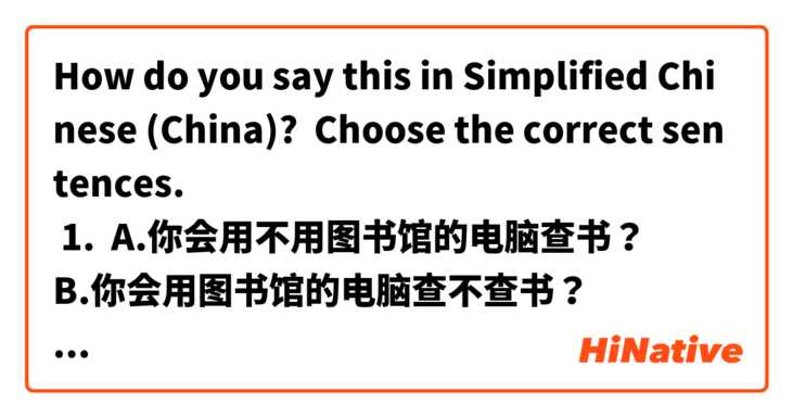 How do you say this in Simplified Chinese (China)? Choose the correct sentences.
 1.  A.你会用不用图书馆的电脑查书？
B.你会用图书馆的电脑查不查书？
C.你会不会用图书馆的电脑查书？
2. A.朋友们都给我说，汉语很有意思
B.朋友们都对我说，汉语很有意思
C.朋友们都往我说，汉语很有意思，
3.  A.我家离西单很远
B.我家往西单很远。
C.我家从西单很远