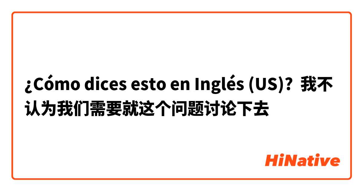 ¿Cómo dices esto en Inglés (US)? 我不认为我们需要就这个问题讨论下去