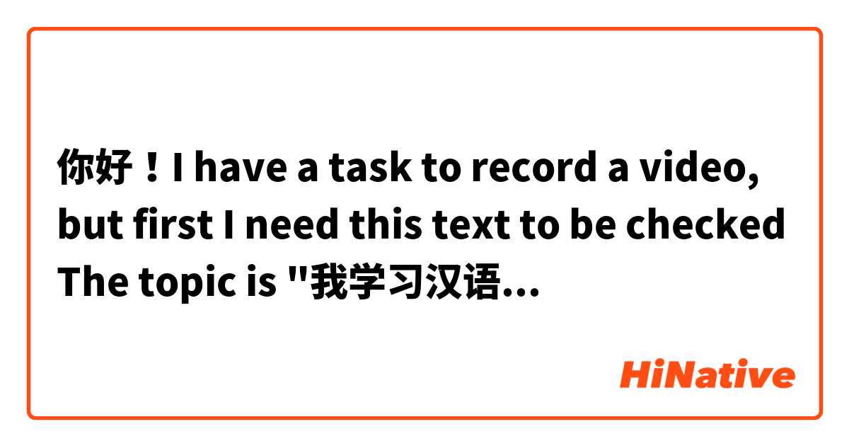 你好！I have a task to record a video, but first I need this text to be checked ☑ The topic is "我学习汉语". I will appreciate your help:) 

大家好！我是Vika。 
我跟你们一样喜欢学习汉语。 
对我来说，学习汉语又很有意思又很难。 
我在南联邦大学学了，但是在那儿只学过英语和德语，没学汉语。 
我觉得汉语比英语和德语难得多。 
我在 "Go! English" 语言学校开始学习汉语。这所学校在城市中心，离公共汽车站很近。 
我汉语才学了两年多了。 
从上个十二月到这个一月我参加HSCAKE课程。 
我班有九个学生。 
我们一起在网上学习中文。 
老师讲得很清楚。 
我们有语法课，听力课，口语课，阅读课。 
在上课我们听和读课文，学习生词和语法，写汉字，还做很多练习。 
每天我复习课文和语法，预习生词和做作业。 
对我来说，读和写比较容易，但是听和说很难。 
如果我有一些问题，我就在网上查找资料，问我的汉语老师或者在HiNative提问任何有关语言和文化的问题。 
中文太难学了！我的汉语还不太好，我说汉语还说得不太好， 但是我很努力学习。我想我的中文越说越好了。 
我觉得只有多读、多听、多说、多写，才能学好外语。