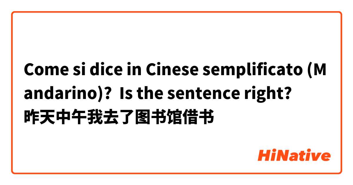 Come si dice in Cinese semplificato (Mandarino)? Is the sentence right? 
昨天中午我去了图书馆借书