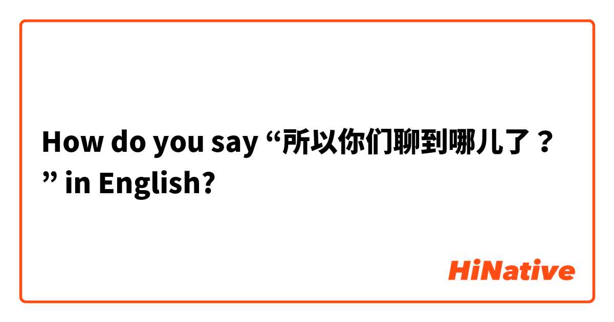 How do you say “所以你们聊到哪儿了？” in English?