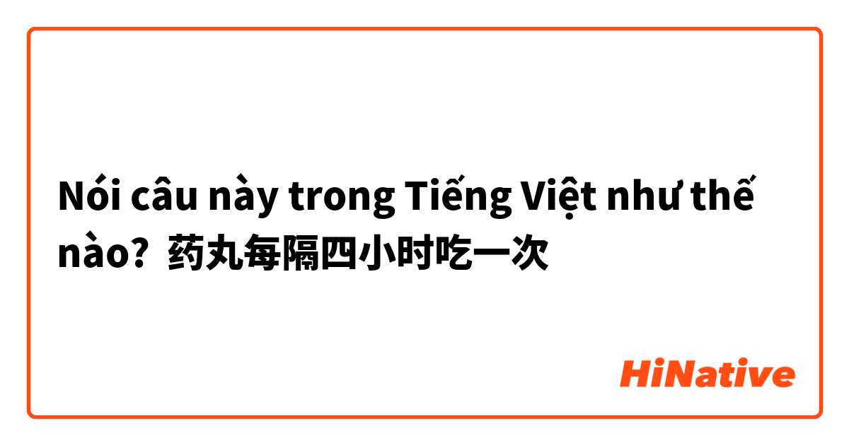 Nói câu này trong Tiếng Việt như thế nào? 药丸每隔四小时吃一次
