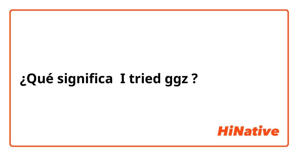 ¿Qué significa I tried ggz ?